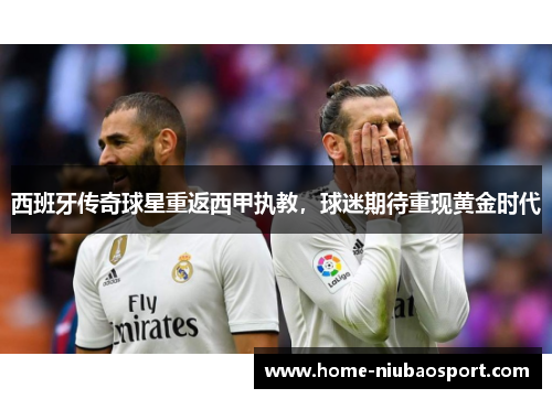 西班牙传奇球星重返西甲执教，球迷期待重现黄金时代