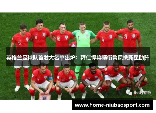 英格兰足球队首发大名单出炉：拜仁悍将领衔鲁尼携新星助阵
