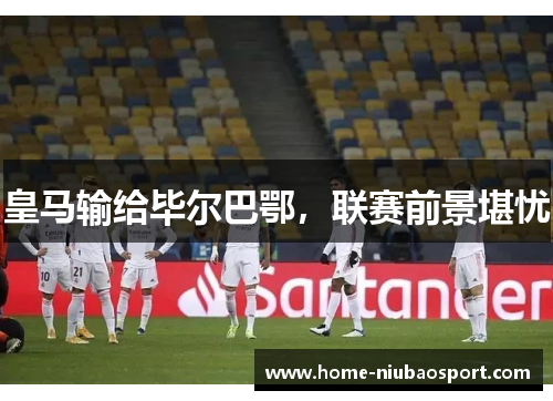 皇马输给毕尔巴鄂，联赛前景堪忧