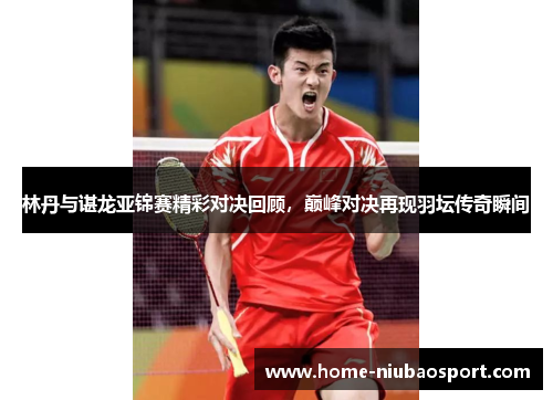 林丹与谌龙亚锦赛精彩对决回顾，巅峰对决再现羽坛传奇瞬间