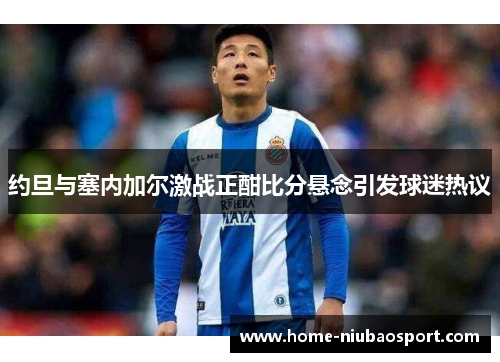 约旦与塞内加尔激战正酣比分悬念引发球迷热议