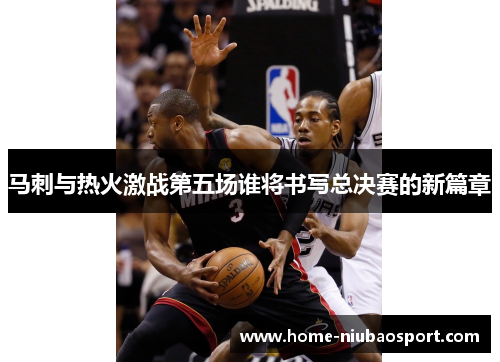 马刺与热火激战第五场谁将书写总决赛的新篇章